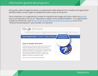 Guía para organizaciones 
sin ánimo de lucro 
Requisitos 
Para poder utilizar Google Ad Grants, tu organización debe disponer de un estatus de organización 
benéfica válido y actual, según lo establezca el país en que se encuentre. 
Para comprobar si tu organización cumple los requisitos de Google Ad Grants, selecciona el país 
que te corresponda y haz clic en "Requisitos y registro como entidad benéfica". Si tu organización 
cumple las directrices, visita el sitio de Ad Grants del país donde te encuentres y haz clic en 
"Solicitud de participación" para acceder a la solicitud. 
Información general del programa 
Solicitud de 
participacion 
 