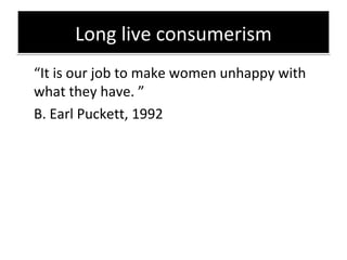 Long live consumerism <ul><li>“ I t is our job to make women unhappy with what they have.  ”   </li></ul><ul><li>B. Earl P...