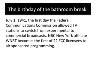 The birthday of the bathroom break. <ul><li>July 1, 1941, the first day the Federal Communications Commission allowed TV s...