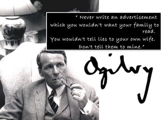 “ Never write an advertisement
which you wouldn't want your family to
read. 
You wouldn't tell lies to your own wife. 
Don't tell them to mine.” 
“ Never write an advertisement
which you wouldn't want your family to
read. 
You wouldn't tell lies to your own wife. 
Don't tell them to mine.” 
 