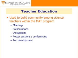 Teacher Education
• Used to build community among science
  teachers within the MAT program
  –   Meetings
  –   Presentations
  –   Discussions
  –   Poster sessions / conferences
  –   Pod development
 