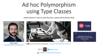 Ad	hoc	Polymorphism	
using	Type	Classes
wholly	based	on	‘How	to	write	like	Cats’,	a	great	talk	by	Monty	West
@philip_schwarzslides	by
Monty	West
https://www.linkedin.com/in/monty-west/
How	to	write	like	Cats	by	Monty	West https://github.com/MontyWest/tech-talk-typeclass
https://www.slideshare.net/pjschwarz
 