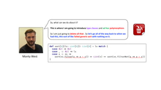 Monty	West
So, what can we do about it?
This is where I am going to introduce type classes and ad hoc polymorphism.
So I am just going to delete all that . So let’s go all of the way back to when we
had this, this sort of like failed generic sort with nothing on it.
 