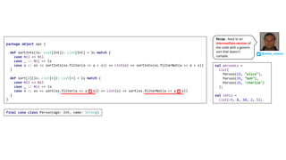 package object ops {
def sortInts(ls: List[Int]): List[Int] = ls match {
case Nil => Nil
case _ :: Nil => ls
case x :: xs => sortInts(xs.filter(a => a < x)) ++ List(x) ++ sortInts(xs.filterNot(a => a < x))
}
def sort[A](ls: List[A]): List[A] = ls match {
case Nil => Nil
case _ :: Nil => ls
case x :: xs => sort(xs.filter(a => a < x)) ++ List(x) ++ sort(xs.filterNot(a => a < x))
}
}
final case class Person(age: Int, name: String)
val personLs =
List(
Person(23, "alice"),
Person(35, "bob"),
Person(21, "charlie")
);
val intLs =
List(-5, 8, 10, 2, 5);
@philip_schwarz
Recap	- back	to	an	
intermediate	version of	
the	code	with	a	generic	
sort	that	doesn’t	
compile.
 