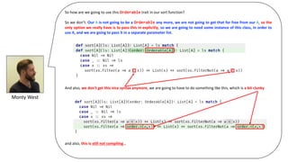 Monty	West
So how are we going to use this Orderable trait in our sort function?
So we don’t. Our A is not going to be a Orderable any more, we are not going to get that for free from our A, so the
only option we really have is to pass this in explicitly, so we are going to need some instance of this class, in order to
use it, and we are going to pass it in a separate parameter list.
And also, we don’t get this nice syntax anymore, we are going to have to do something like this, which is a bit clunky
and also, this is still not compiling…
 
