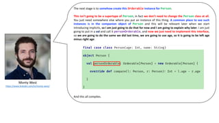 Monty	West
https://www.linkedin.com/in/monty-west/
The next stage is to somehow create this Orderable instance for Person.
This isn’t going to be a supertype of Person, in fact we don’t need to change the Person class at all.
You just need somewhere else where you put an instance of this thing. A common place to see such
instances is in the companion object of Person and this will be relevant later when we start
introducing implicits, so I am just going to do that for now and I am going to explain why later. I am just
going to put in a val and call it personOrderable, and now we just need to implement this interface,
so we are going to do the same we did last time, we are going to use age, so it is going to be left age
minus right age:
And this all compiles.
 