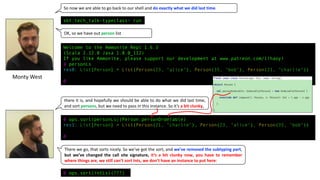 Welcome to the Ammonite Repl 1.6.3
(Scala 2.12.8 Java 1.8.0_112)
If you like Ammonite, please support our development at www.patreon.com/lihaoyi
@ personLs
res0: List[Person] = List(Person(23, "alice"), Person(35, "bob"), Person(21, "charlie"))
@
sbt:tech_talk-typeclass> run
@ ops.sort(personLs)(Person.personOrderable)
res1: List[Person] = List(Person(21, "charlie"), Person(23, "alice"), Person(35, "bob"))
@
@ ops.sort(intLs)(???)
So	now	we	are	able	to	go	back	to	our	shell	and	do	exactly	what	we	did	last	time.
there it is, and hopefully we should be able to do what we did last time,
and sort persons, but we need to pass in this instance. So it’s a bit clunky,
Monty	West
There we go, that sorts nicely. So we’ve got the sort, and we’ve removed the subtyping part,
but we’ve changed the call site signature, it’s a bit clunky now, you have to remember
where things are, we still can’t sort Ints, we don’t have an instance to put here:
OK,	so	we	have	out	person list
 