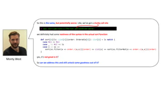 So	this	is	the	same,	but	potentially	worse.	Like,	we’ve	got	a	clunky	call	site
we	definitely	had	some	nastiness	of	the	syntax	in	the	actual	sort	function
yes,	it’s	not	great	is	it?
So	can	we	address	this	and	still	unlock	some	goodness	out	of	it?
def sort[A](ls: List[A])(order: Orderable[A]): List[A] = ls match {
case Nil => Nil
case _ :: Nil => ls
case x :: xs =>
sort(xs.filter(a => order.<(a,x)))(order) ++ List(x) ++ sort(xs.filterNot(a => order.<(a,x)))(order)
}
Monty	West
@ ops.sort(personLs)(Person.personOrderable)
 