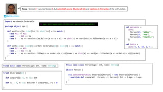 final case class Person(age: Int, name: String)
trait Orderable[A] {
def compare(l: A, r: A): Int
def <(l: A, r: A): Boolean = compare(l, r) < 0
}
import mw.domain.Orderable
package object ops {
def sortInts(ls: List[Int]): List[Int] = ls match {
case Nil => Nil
case _ :: Nil => ls
case x :: xs => sortInts(xs.filter(a => a < x)) ++ List(x) ++ sortInts(xs.filterNot(a => a < x))
}
def sort[A](ls: List[A])(order: Orderable[A]): List[A] = ls match {
case Nil => Nil
case _ :: Nil => ls
case x :: xs => sort(xs.filter(a => order.<(a,x)))(order) ++ List(x) ++ sort(xs.filterNot(a => order.<(a,x)))(order)
}
}
val personLs =
List(
Person(23, "alice"),
Person(35, "bob"),
Person(21, "charlie")
);
val intLs =
List(-5, 8, 10, 2, 5);
final case class Person(age: Int, name: String)
object Person {
val personOrderable: Orderable[Person] = new Orderable[Person] {
override def compare(l: Person, r: Person): Int = l.age - r.age
}
}
@ ops.sort(personLs)(Person.personOrderable)
@philip_schwarz
Recap	- Version	2 – same	as	Version	1,	but	potentially	worse.	Clunky	call	site and	nastiness	in	the	syntax of	the	sort	function.
 
