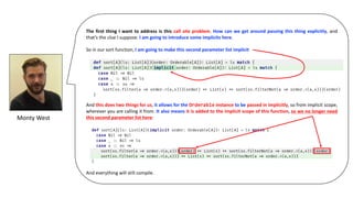 The first thing I want to address is this call site problem. How can we get around passing this thing explicitly, and
that’s the clue I suppose. I am going to introduce some implicits here.
So in our sort function, I am going to make this second parameter list implicit
And this does two things for us, it allows for the Orderable instance to be passed in implicitly, so from implicit scope,
wherever you are calling it from. It also means it is added to the implicit scope of this function, so we no longer need
this second parameter list here:
And everything will still compile.
Monty	West
 