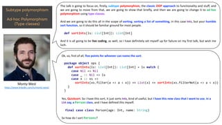 The talk is going to focus on, firstly, subtype polymorphism, the classic OOP approach to functionality and stuff, and
we are going to move from that, we are going to show that briefly, and then we are going to change it to ad hoc
polymorphism using type classes.
And we are going to do this all in the scope of sorting, sorting a list of something, in this case Ints, but your humble
sort function, so it should be familiar ground for most people.
And it is all going to be live coding, as well, so I have definitely set myself up for failure on my first talk, but wish me
luck.
def sortInts(ls: List[Int]): List[Int]
Monty	West
https://www.linkedin.com/in/monty-west/
Ok,	so,	first	of	all,	five	points	for	whoever	can	name	the sort.
Yes,	Quicksort.	So	I	have	this	sort,	it	just	sorts Ints,	kind	of	useful,	but	I	have	this	new	class	that	I	want	to	use, in	a	
List say,	a Person class,	and	I	have	defined	this	myself.	
So	how	do	I	sort	Persons?
package object ops {
def sortInts(ls: List[Int]): List[Int] = ls match {
case Nil => Nil
case _ :: Nil => ls
case x :: xs =>
sortInts(xs.filter(a => a < x)) ++ List(x) ++ sortInts(xs.filterNot(a => a < x))
}
}
final case class Person(age: Int, name: String)
 