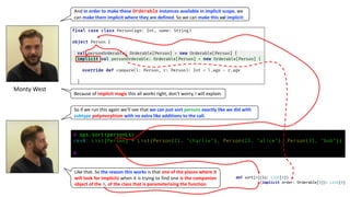 So	if	we	run	this	again	we’ll	see	that	we	can	just	sort	persons exactly	like	we	did	with	
subtype polymorphism with	no	extra	like	additions	to	the	call.	
Monty	West
And in	order	to	make	these Orderable instances	available	in	implicit	scope,	we	
can	make	them	implicit	where	they	are	defined.	So	we	can	make	this val implicit:
Because	of	implicit	magic this	all	works	right,	don’t	worry,	I	will	explain.
Like that. So the reason this works is that one of the places where it
will look for implicits when it is trying to find one is the companion
object of the A, of the class that is parameterising the function.
@ ops.sort(personLs)
res0: List[Person] = List(Person(21, "charlie"), Person(23, "alice"), Person(35, "bob"))
@
def sort[A](ls: List[A])
(implicit order: Orderable[A]): List[A]
 