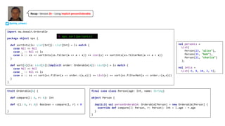 trait Orderable[A] {
def compare(l: A, r: A): Int
def <(l: A, r: A): Boolean = compare(l, r) < 0
}
final case class Person(age: Int, name: String)
object Person {
implicit val personOrderable: Orderable[Person] = new Orderable[Person] {
override def compare(l: Person, r: Person): Int = l.age - r.age
}
}
import mw.domain.Orderable
package object ops {
def sortInts(ls: List[Int]): List[Int] = ls match {
case Nil => Nil
case _ :: Nil => ls
case x :: xs => sortInts(xs.filter(a => a < x)) ++ List(x) ++ sortInts(xs.filterNot(a => a < x))
}
def sort[A](ls: List[A])(implicit order: Orderable[A]): List[A] = ls match {
case Nil => Nil
case _ :: Nil => ls
case x :: xs => sort(xs.filter(a => order.<(a,x))) ++ List(x) ++ sort(xs.filterNot(a => order.<(a,x)))
}
}
val personLs =
List(
Person(23, "alice"),
Person(35, "bob"),
Person(21, "charlie")
);
val intLs =
List(-5, 8, 10, 2, 5);
@ ops.sort(personLs)
@philip_schwarz
Recap	- Version	2b – Using	implicit personOrderable
 