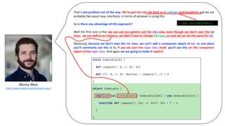 Monty	West
https://www.linkedin.com/in/monty-west/
That’s one problem out of the way. We’ve got the call site back as in subtype polymorphism and we are
probably like equal now, interfaces, in terms of whoever is using this.
So is there any advantage of this approach?
Well the first one is that we can use our generic sort for Ints now, even though we don’t own the Int
class, we can define an instance, we didn’t have to change Person, so now we can do the same for Int.
Obviously, because we don’t own the Int class, we can’t add a companion object of Int, so one place
you’ll commonly see this is in, if you do own the type class itself, you’ll see this on the companion
object of the type class. And again we are going to make it implicit.
@ ops.sort(personLs)
 