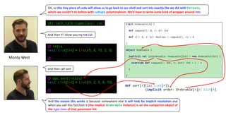 Monty	West
OK,	so	this	tiny	piece	of	code	will	allow	us	to	go	back	to	our	shell	and	sort	Ints	exactly	like	we	did	with Persons,	
which	we	couldn’t	do	before	with	subtype polymorphism.	We’d	have	to	write	some	kind	of	wrapper	around Ints.
@ intLs
res1: List[Int] = List(-5, 8, 10, 2, 5)
@
sbt:tech_talk-typeclass> run
@ ops.sort(intLs)
res2: List[Int] = List(-5, 2, 5, 8, 10)
@
And	then	if	I	show	you	my	Int	List
and	then	call	sort
And the reason this works is because somewhere else it will look for implicit resolution and
when you call this function it [the implicit Orderable instance] is on the companion object of
the type class of that parameter list.
def sort[A](ls: List[A])
(implicit order: Orderable[A]): List[A]
 
