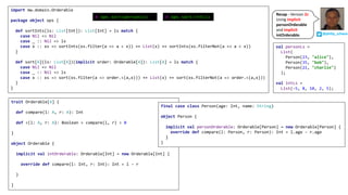 trait Orderable[A] {
def compare(l: A, r: A): Int
def <(l: A, r: A): Boolean = compare(l, r) < 0
}
object Orderable {
implicit val intOrderable: Orderable[Int] = new Orderable[Int] {
override def compare(l: Int, r: Int): Int = l - r
}
}
final case class Person(age: Int, name: String)
object Person {
implicit val personOrderable: Orderable[Person] = new Orderable[Person] {
override def compare(l: Person, r: Person): Int = l.age - r.age
}
}
import mw.domain.Orderable
package object ops {
def sortInts(ls: List[Int]): List[Int] = ls match {
case Nil => Nil
case _ :: Nil => ls
case x :: xs => sortInts(xs.filter(a => a < x)) ++ List(x) ++ sortInts(xs.filterNot(a => a < x))
}
def sort[A](ls: List[A])(implicit order: Orderable[A]): List[A] = ls match {
case Nil => Nil
case _ :: Nil => ls
case x :: xs => sort(xs.filter(a => order.<(a,x))) ++ List(x) ++ sort(xs.filterNot(a => order.<(a,x)))
}
}
val personLs =
List(
Person(23, "alice"),
Person(35, "bob"),
Person(21, "charlie")
);
val intLs =
List(-5, 8, 10, 2, 5);
@ ops.sort(intLs)@ ops.sort(personLs)
@philip_schwarz
Recap	- Version	2c
Using	implicit
personOrderable
and	implicit
intOrderable.
 