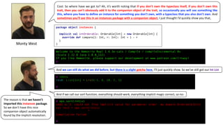 Monty	West
Cool. So where have we got to? Ah, it’s worth noting that if you don’t own the typeclass itself, if you don’t own this
trait, then you can’t obviously add it to the companion object of the trait, so occasionally you will see something like
this, where you have to define an instance for something you don’t own, with a typeclass that you also don’t own. And
sometimes you’ll see this in an instances package with a companion object, I just thought I’d quickly show you that,
package object instances {
implicit val intOrderable: Orderable[Int] = new Orderable[Int] {
override def compare(l: Int, r: Int): Int = l - r
}
}
@ intLs
res0: List[Int] = List(-5, 8, 10, 2, 5)
@
@ ops.sort(intLs)
cmd1.sc:1: could not find implicit value for parameter order: mw.domain.Orderable[Int]
val res1 = ops.sort(intLs)
^
Compilation Failed
@
Welcome to the Ammonite Repl 1.6.3e-cats / Compile / compileIncremental 0s
(Scala 2.12.8 Java 1.8.0_112)
If you like Ammonite, please support our development at www.patreon.com/lihaoyi
@
And	we	can	still	do	what	we	did	before,	but	there	is	a	slight	gotcha here,	I’ll	just	quickly	show.	So	we’ve	still	got	our	Int	List
And	if	we	call	our	sort	function,	everything	should	work,	everything	implicit	magic	correct,	so	no:
The	reason	is	that	we	haven’t	
imported	this	instances package.
So	we	don’t	have	this	nice	
companion	object	automatically	
found	by	the	implicit	resolution.
 