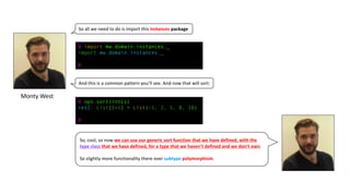 Monty	West
So	all	we	need	to	do	is	import	this	instances package
And	this	is	a	common	pattern	you’ll	see.	And	now	that	will	sort:
@ import mw.domain.instances._
import mw.domain.instances._
@
@ ops.sort(intLs)
res2: List[Int] = List(-5, 2, 5, 8, 10)
@
So,	cool,	so	now	we	can	use	our	generic	sort	function	that	we	have	defined,	with	the	
type	class	that	we	have	defined,	for	a	type	that	we	haven’t	defined	and	we	don’t	own.	
So	slightly	more	functionality	there	over	subtype polymorphism.
 
