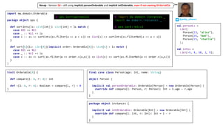 trait Orderable[A] {
def compare(l: A, r: A): Int
def <(l: A, r: A): Boolean = compare(l, r) < 0
}
import mw.domain.Orderable
package object ops {
def sortInts(ls: List[Int]): List[Int] = ls match {
case Nil => Nil
case _ :: Nil => ls
case x :: xs => sortInts(xs.filter(a => a < x)) ++ List(x) ++ sortInts(xs.filterNot(a => a < x))
}
def sort[A](ls: List[A])(implicit order: Orderable[A]): List[A] = ls match {
case Nil => Nil
case _ :: Nil => ls
case x :: xs => sort(xs.filter(a => order.<(a,x))) ++ List(x) ++ sort(xs.filterNot(a => order.<(a,x)))
}
}
val personLs =
List(
Person(23, "alice"),
Person(35, "bob"),
Person(21, "charlie")
);
val intLs =
List(-5, 8, 10, 2, 5);
package object instances {
implicit val intOrderable: Orderable[Int] = new Orderable[Int] {
override def compare(l: Int, r: Int): Int = l - r
}
}
final case class Person(age: Int, name: String)
object Person {
implicit val personOrderable: Orderable[Person] = new Orderable[Person] {
override def compare(l: Person, r: Person): Int = l.age - r.age
}
}
@ import mw.domain.instances._
import mw.domain.instances._
@ ops.sort(intLs)
@ ops.sort(personLs)
@philip_schwarz
Recap	- Version	2d – still	using	implicit personOrderable and	implicit intOrderable,	even	if	not	owning Orderable
 