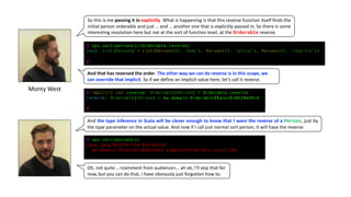 So this is me passing it in explicitly. What is happening is that this reverse function itself finds the
initial person orderable and just … and … another one that is explicitly passed in. So there is some
interesting resolution here but not at the sort of function level, at the Orderable reverse.
@ ops.sort(personLs)(Orderable.reverse)
res2: List[Person] = List(Person(35, "bob"), Person(23, "alice"), Person(21, "charlie"))
@
@ implicit val reverse: Orderable[Person] = Orderable.reverse
reverse: Orderable[Person] = mw.domain.Orderable$$anon$1@610dd9c4
@
@ ops.sort(personLs)
java.lang.NullPointerException
mw.domain.Orderable$$anon$1.compare(Orderable.scala:26)
…
And	that	has	reversed	the	order.	The	other	way	we	can	do	reverse	is	in	this	scope,	we	
can	override	that	implicit.	So	if	we	define	an	implicit	value	here,	let’s	call	it	reverse.
And the type inference in Scala will be clever enough to know that I want the reverse of a Person, just by
the type parameter on the actual value. And now if I call just normal sort person, it will have the reverse.
Oh,	not	quite	…<comment	from	audience>… ah	ok,	I’ll	skip	that	for	
now,	but	you	can	do	that,	I	have	obviously	just	forgotten	how	to.
Monty	West
 