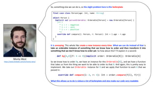 Monty	West
https://www.linkedin.com/in/monty-west/
So, something else we can do is, so the slight problem here is this boilerplate
it is annoying. This whole like create a new instance every time. What we can do instead of that is
take an orderable instance of something that we know how to order and then transform it into
something that we don’t know how to order yet. So how about this? I’ll explain in a second.
So we know how to order Bs, we have an instance for this Orderable[B], and we have a function
that takes us from the thing we want to be able to order to that B. And again, this is pretty easy to
implement. We take our Orderable instance for B and we apply that function to each A that we
passed in:
What this allows us to do is reduce a lot of boilerplate and also make our code very readable.
final case class Person(age: Int, name: String)
object Person {
implicit val personOrderable: Orderable[Person] = new Orderable[Person] {
/** *
* l < r : negative
* l = r : zero
* l > r : positive
*/
override def compare(l: Person, r: Person): Int = l.age - r.age
}
}
def by[A,B](f: A => B)(implicit order: Orderable[B]): Orderable[A]
override def compare(l: A, r: A): Int = order.compare(f(l), f(r))
 