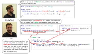 So if we go back to our Person class, we know how to order Ints, we have seen Ints
already, so instead of this
And that compiles, because we know how
to sort Ints, that is available on the
Orderable companion object in implicit
scope, and now we are just saying we
want to order persons by age and we
already know how to sort ints so we don’t
need to redefine them.
Monty	West now we would just call Orderable.by, and this takes a function,
so I am going to take a person and I am going to pull off the age
final case class Person(age: Int, name: String)
object Person {
implicit val personOrderable: Orderable[Person] = new Orderable[Person] {
override def compare(l: Person, r: Person): Int = l.age - r.age
}
}
final case class Person(age: Int, name: String)
object Person {
implicit val personOrderable: Orderable[Person] =
Orderable.by(person => person.age)(intOrderable)
}
object Orderable {
implicit val intOrderable: Orderable[Int] = …
…
def by[A,B](f: A => B)(implicit order: Orderable[B]): Orderable[A] = new Orderable[A] {
override def compare(l: A, r: A): Int = order.compare(f(l), f(r))
}
}
A =	Person;	B =	Int
object Orderable {
implicit val intOrderable: Orderable[Int] =
(l: Int, r: Int) => l - r
…
}
 
