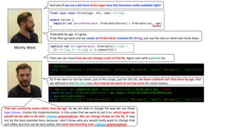 Monty	West
And	also	if	we	use	a	bit	more Scala sugar here	this	becomes	really	readable	right?
final case class Person(age: Int, name: String)
object Person {
implicit val personOrderable: Orderable[Person] = Orderable.by(_.age)
}
Orderable	by	age.	It’s	great.	
If	we	then	go	back	and	we create	an	Orderable instance	for	String,	just	use	the	Java	or	what	ever	Scala	does:
implicit val stringOrderable: Orderable[String] =
(l: String, r: String) => l.compareTo(r)
Then	we	can	show	how	we	can	change	a	sort	on	the	fly.	Again	start	with	a	person list.	
@ personLs
res0: List[Person] = List(Person(23, "alice"), Person(35, "bob"), Person(21, "charlie"))
@
So if we want to sort by name, just in this scope, just for this bit, we have a default sort that does by age, that
we defined in the Person class, but instead we want to sort by name for some reason,
@ implicit val nameOrderable: Orderable[Person] = Orderable.by(_.name)
nameOrderable: Orderable[Person] = mw.domain.Orderable$$anon$2@6041e4ac
@ ops.sort(personLs)
res2: List[Person] = List(Person(23, "alice"), Person(35, "bob"), Person(21, "charlie"))
That was sorted by name rather than by age. So we are able to change the way we use these
type classes, choose the implementation, in the scope that we want to call it on, which again we
would not be able to do with subtype polymorphism. We can change things on the fly. It may
not be the best example here, because I don’t know why you would really want to change that
sort often, but this can be very useful, this extra functionality over subtype polymorphism.
 