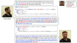 Monty	West
import mw.domain.syntax._
def sort[A](ls: List[A])(implicit order: Orderable[A]): List[A] = ls match {
case Nil => Nil
case _ :: Nil => ls
case x :: xs =>
sort(xs.filter(a => a < x)) ++ List(x) ++ sort(xs.filterNot(a => a < x))
}
This is starting to look a bit more like what we had before, this nice sort of, use of
these type classes can get back to the stage where it feels a lot like using
subtype polymorphism and the niceties you have there.
So the other thing we can do is we can get rid of this second parameter list. And there is
some Scala sugar that allows us to do this, and it’s called a context bound, and again it
looks a bit like a type bound, there is no arrow there, and we are not passing, there is no
like type parameter, but what this will do is this will find the Orderable instances for A
and add them to the implicit scope.
def sort[A: Orderable](ls: List[A]): List[A] = ls match {
case Nil => Nil
case _ :: Nil => ls
case x :: xs =>
sort(xs.filter(a => a < x)) ++ List(x) ++ sort(xs.filterNot(a => a < x))
}
}
What it won’t do is give you an explicit value to call, so for example it seems pretty
obvious but we don’t have an order anymore, that doesn’t exist, but luckily we don’t
need it because we are not calling that explicitly, but there will be times in which you
need the instance to do something with, and to get around this and to keep this nice
sugar we can add something called a summoner.
Replacing	an	implicit	
Orderable[A]
parameter	with	a	
context	bound for	
Orderable
 