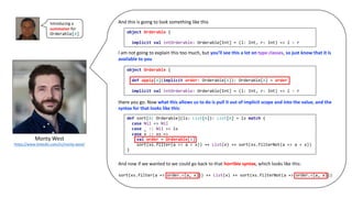 Monty	West
https://www.linkedin.com/in/monty-west/
And	this	is	going	to	look	something	like	this
I	am	not	going	to	explain	this	too	much,	but	you’ll	see	this	a	lot	on type	classes,	so	just	know	that	it	is	
available	to	you
there	you	go.	Now	what	this	allows	us	to	do	is	pull	it	out	of	implicit	scope	and	into	the	value,	and	the	
syntax	for	that	looks	like	this:
And	now	if	we	wanted	to	we	could	go	back	to	that	horrible	syntax,	which	looks	like	this:
object Orderable {
implicit val intOrderable: Orderable[Int] = (l: Int, r: Int) => l - r
object Orderable {
def apply[A](implicit order: Orderable[A]): Orderable[A] = order
implicit val intOrderable: Orderable[Int] = (l: Int, r: Int) => l - r
def sort[A: Orderable](ls: List[A]): List[A] = ls match {
case Nil => Nil
case _ :: Nil => ls
case x :: xs =>
val order = Orderable[A]
sort(xs.filter(a => a < x)) ++ List(x) ++ sort(xs.filterNot(a => a < x))
}
Introducing	a	
summoner for	
Orderable[A]
sort(xs.filter(a => order.<(a, x))) ++ List(x) ++ sort(xs.filterNot(a => order.<(a, x)))
 