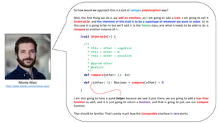 Monty	West
https://www.linkedin.com/in/monty-west/
So how would we approach this in a sort of subtype polymorphism way?
Well, the first thing we do is we add an interface, so I am going to add a trait. I am going to call it
Orderable, and the intention of this trait is to be a supertype of whatever we want to order. So in
this case it is going to be As but we’ll add it to the Person class, and what it needs to be able to do is
compare to another instance of A…
I am also going to have a quick helper because we saw it just there, we are going to add a less than
function as well, and it is just going to return a Boolean, and that is going to just use our compare
function.
That should be familiar. That’s pretty much how the Comparable interface in Java works.
trait Orderable[A] {
/**
* this < other : negative
* this = other : 0
* this > other : positive
*
* @param other
* @return
*/
def compare(other: A): Int
def <(other: A): Boolean = compare(other) < 0
}
 