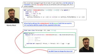 Monty	West
Ok, so we have managed to get this to look, if I just undo that, a lot like what we
had before, with this nice syntax that we are all familiar with and happy with, this is
pretty readable.
def sort[A: Orderable](ls: List[A]): List[A] = ls match {
case Nil => Nil
case _ :: Nil => ls
case x :: xs =>
sort(xs.filter(a => a < x)) ++ List(x) ++ sort(xs.filterNot(a => a < x))
}
All	we	had	to	add	was	this context	bound.	For	the	person itself,	that	we	want	to	
sort,	we	had	to	add	this	couple	of	lines,	separate	to	the	class:
final case class Person(age: Int, name: String)
object Person {
implicit val personOrderable: Orderable[Person] = new Orderable[Person] {
/** *
* l < r : negative
* l = r : zero
* l > r : positive
*/
override def compare(l: Person, r: Person): Int = l.age - r.age
}
}
we	didn’t	have	to	change	the	class	at	all.
 