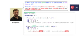 Monty	West
So what if we still want to sort persons? What can we do if we want to use type
classes and stuff?
That’s where Cats comes in. So Cats’ version of Orderable is called Order, so if I
import cats.Order and in the context bound I replace Orderable with Order, and
now I don’t have this nice syntax,
 