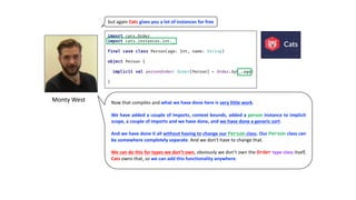 Monty	West
but	again	Cats gives	you	a	lot	of	instances	for	free
Now that compiles and what we have done here is very little work.
We have added a couple of imports, context bounds, added a person instance to implicit
scope, a couple of imports and we have done, and we have done a generic sort.
And we have done it all without having to change our Person class. Our Person class can
be somewhere completely separate. And we don’t have to change that.
We can do this for types we don’t own, obviously we don’t own the Order type class itself,
Cats owns that, so we can add this functionality anywhere.
 