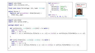 @philip_schwarz
Recap	- Version	3	
Using	Cats
import cats.Order
import cats.syntax.order._
 
package object ops {
  
def sortInts(ls: List[Int]): List[Int] = ls match {
  case Nil => Nil
case _ :: Nil => ls
case x :: xs => sortInts(xs.filter(a => a < x)) ++ List(x) ++ sortInts(xs.filterNot(a => a < x))
 
}
def sort[A:Order](ls: List[A]): List[A] = ls match {
  case Nil => Nil
case _ :: Nil => ls
case x :: xs => sort(xs.filter(a => a < x)) ++ List(x) ++ sort(xs.filterNot(a => a < x)) 
}
}
import cats.Order
import cats.instances.int._
final case class Person(age: Int, name: String)
object Person {
implicit val personOrder: Order[Person] =
Order.by(_.age)
}
val personLs =
List(
Person(23, "alice"),
Person(35, "bob"),
Person(21, "charlie")
);
val intLs =
List(-5, 8, 10, 2, 5);
 