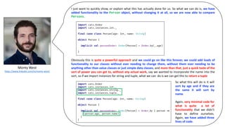 Monty	West
https://www.linkedin.com/in/monty-west/
I just want to quickly show, or explain what this has actually done for us. So what we can do is, we have
added functionality to the Person object, without changing it at all, so we are now able to compare
Persons.
Obviously this is quite a powerful approach and we could go on like this forever, we could add loads of
functionality to our classes without ever needing to change them, without them ever needing to be
anything other than value classes or just simple data classes, and more than that, just a quick taste of the
sort of power you can get to, without any actual work, say we wanted to incorporate the name into the
sort, so if we import instances for string and tuple, what we can do is we can get this to return a tuple
So what this will do is it will
sort by age and if they are
the same it will sort by
name.
Again, very minimal code for
what is quite a lot of
functionality that we didn’t
have to define ourselves.
Again, we have added three
lines of code.
 