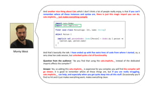 Monty	West
And another nice thing about Cats which I don’t think a lot of people really enjoy, is that if you can’t
remember where all these instances and syntax are, there is just this magic import you can do,
cats.implicits._, just makes everything compile.
And that’s basically the talk. I have ended up with five extra lines of code from where I started, so, a
very slow live code session, but unlocked quite a lot of functionality.
Question from the audience: “do you find that using the cats.implicits._ instead of the dedicated
imports affects the compiler?”
Answer: Yes, so adding this cats.implicits._ is expensive for you compiler, you will find the compiler will
go slower, it is good to remember where all these things are, but if you are really struggling,
cats.implicits._ can help, and especially when you get quite deep into all this stuff. Occasionally you’ll
find no hit and it just makes everything work, makes everything clean.
 