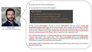 Monty	West
https://www.linkedin.com/in/monty-west/
OK, so that’s the end of the live coding portion.
Let’s just go back and summarise where we got to.
So over subtype polymorphism, this sort of ad hoc polymorphism with type classes, we can add
functionality to types we don’t own, which can be very useful, we can change that functionality in different
scopes, so if we want to have a different sort function, a different way of doing toString is a similar one, then
we can do that in different scopes, again, a higher level of abstraction where we are able to compose these
instances, creating instances on the fly very easily, it makes them more applicable as well.
And I think the good thing here is it enables things like Cats. The Cats library just adds functionality to types
it doesn’t own, Order, that’s exactly what it does. That is not possible with subtype polymorphism
obviously. You’d have to go through and implement everything and what if you wanted to do this for Java
Time instant for example? The Cats library would be useless.
So this pattern enables stuff like Cats, which I think a lot of people find very useful. And yes, as we all like, it
does your work for you.
 