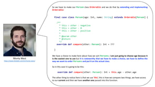 Monty	West
https://www.linkedin.com/in/monty-west/
So we have to make our Person class Orderable and we do that by extending and implementing
Orderable:
We have a choice to make here about how we sort Persons. I am just going to choose age because it
is the easiest one to use but it is noteworthy that we have to make a choice, we have to define the
way we want to order Persons and put it on the actual class.
So	in	this	case	it	is	going	to	be	this:
The	other	thing	to	notice	here	is	that	we	use	‘this’,	this	is	how	we	compare	two	things,	we	have	access	
to	our	current and	then	we	have	another	one passed	into	this	function.
final case class Person(age: Int, name: String) extends Orderable[Person] {
/**
* this < other : negative
* this = other : 0
* this > other : positive
*
* @param other
* @return
*/
override def compare(other: Person): Int = ???
}
override def compare(other: Person): Int = this.age - other.age
 