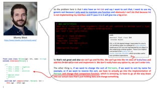 Monty	West
https://www.linkedin.com/in/monty-west/
So the problem here is that I also have an Int List and say I want to sort that, I want to use my
generic sort because I only want to maintain one function and obviously I can’t do that because Int
is not implementing my interface and if I pass it in it will give me a big error:
So that’s not great and also we can’t go and fix this. We can’t go into the Int class of Scala/Java and
add this Orderable trait and implement it. We don’t really have any option to, we can’t order Ints.
The other thing is, if we want to change the sort of Persons, if we want to sort by name for
example, or if we want to reverse the sort, we have to actually go into the implementation of
Person and change that comparison function, which is annoying, to have to go all the way down
into our actual class that’s just holding data and change something.
@ ops.sort(intLs)
cmd2.sc:1: inferred type arguments [Int] do not conform to method sort's type
parameter bounds [A <: mw.domain.Orderable[A]]
val res2 = ops.sort(intLs)
^
cmd2.sc:1: type mismatch;
found : List[Int]
required: List[A]
val res2 = ops.sort(intLs)
^
Compilation Failed
@
final case class Person(age: Int, name: String)
extends Orderable[Person] {
/**
* this < other : negative
* this = other : 0
* this > other : positive
*
* @param other
* @return
*/
override def compare(other: Person): Int =
this.age - other.age
}
 