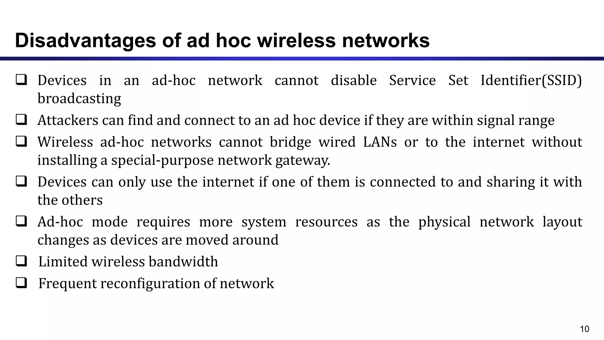 Disadvantages of ad hoc wireless networks
 Devices in an ad-hoc network cannot disable Service Set Identifier(SSID)
broadcasting
 Attackers can find and connect to an ad hoc device if they are within signal range
 Wireless ad-hoc networks cannot bridge wired LANs or to the internet without
installing a special-purpose network gateway.
 Devices can only use the internet if one of them is connected to and sharing it with
the others
 Ad-hoc mode requires more system resources as the physical network layout
changes as devices are moved around
 Limited wireless bandwidth
 Frequent reconfiguration of network
10
 