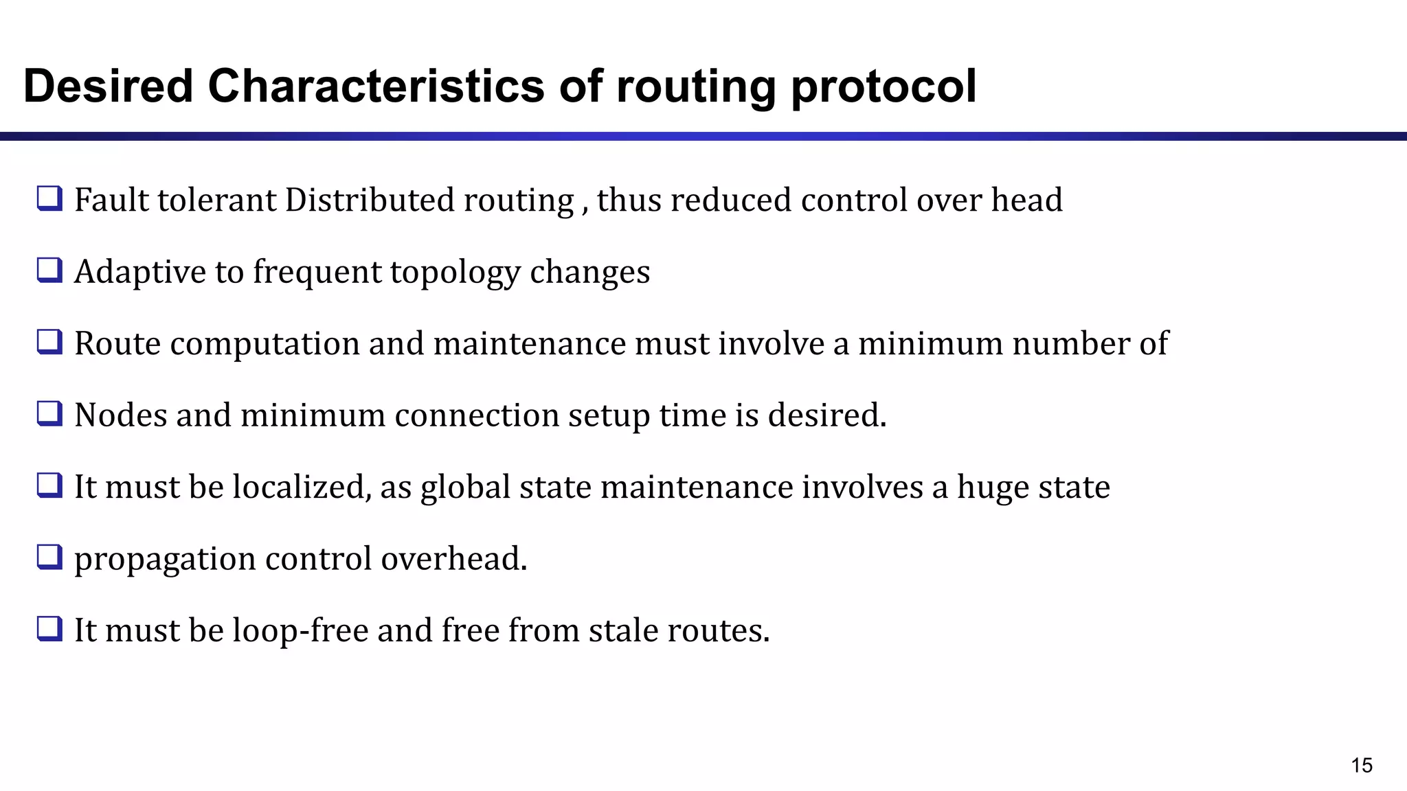 Desired Characteristics of routing protocol
 Fault tolerant Distributed routing , thus reduced control over head
 Adaptive to frequent topology changes
 Route computation and maintenance must involve a minimum number of
 Nodes and minimum connection setup time is desired.
 It must be localized, as global state maintenance involves a huge state
 propagation control overhead.
 It must be loop-free and free from stale routes.
15
 