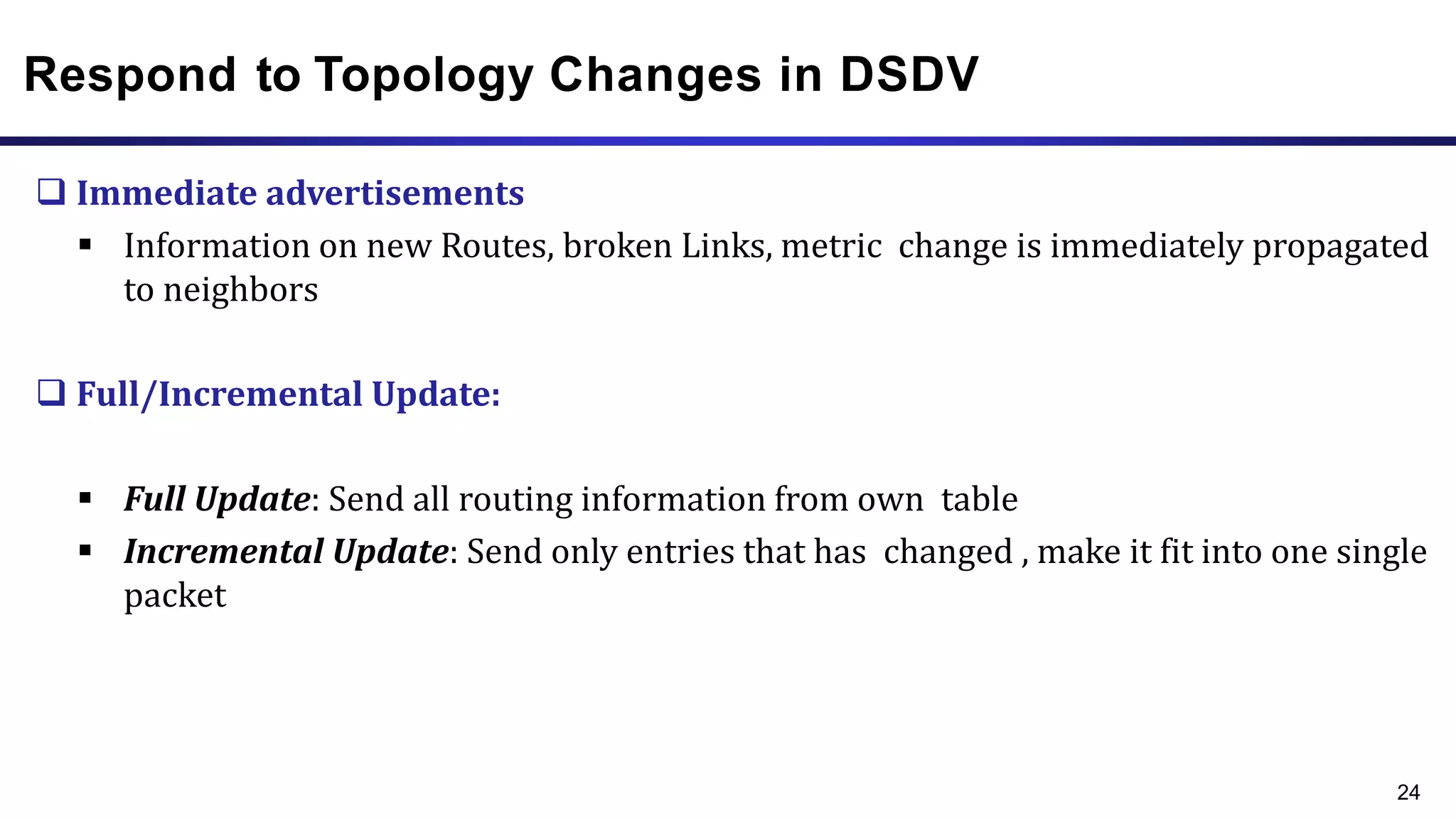 Respond to Topology Changes in DSDV
 Immediate advertisements
 Information on new Routes, broken Links, metric change is immediately propagated
to neighbors
 Full/Incremental Update:
 Full Update: Send all routing information from own table
 Incremental Update: Send only entries that has changed , make it fit into one single
packet
24
 