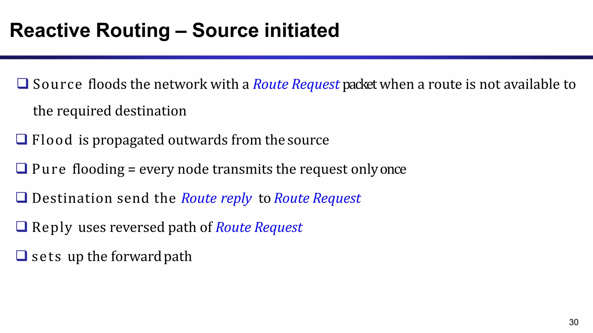 Reactive Routing – Source initiated
 Source floods the network with a Route Request packet when a route is not available to
the required destination
 Flood is propagated outwards from thesource
 Pure flooding = every node transmits the request onlyonce
 Destination send the Route reply to Route Request
 Reply uses reversed path of Route Request
 sets up the forwardpath
30
 