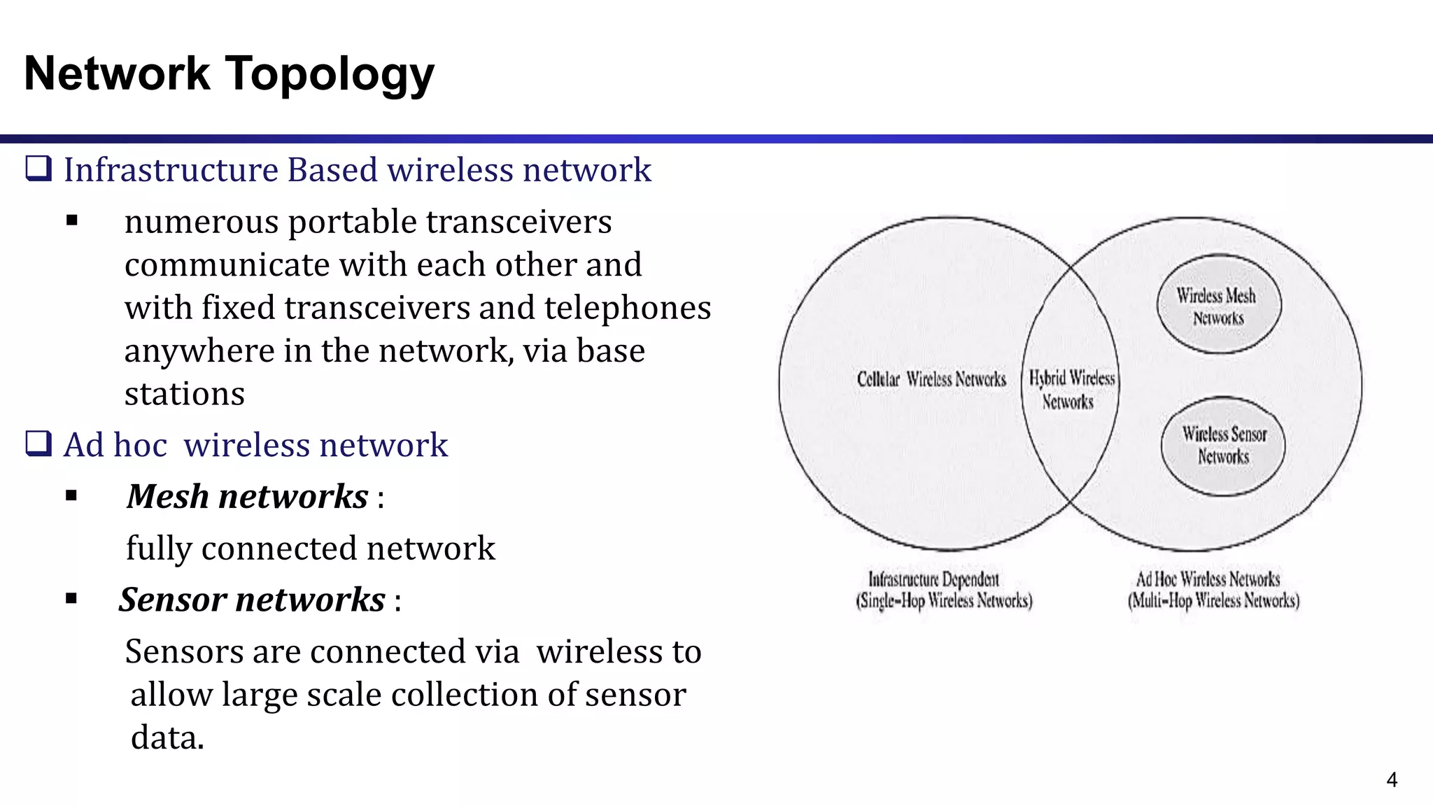 Network Topology
 Infrastructure Based wireless network
 numerous portable transceivers
communicate with each other and
with fixed transceivers and telephones
anywhere in the network, via base
stations
 Ad hoc wireless network
 Mesh networks :
fully connected network
 Sensor networks :
Sensors are connected via wireless to
allow large scale collection of sensor
data.
4
 
