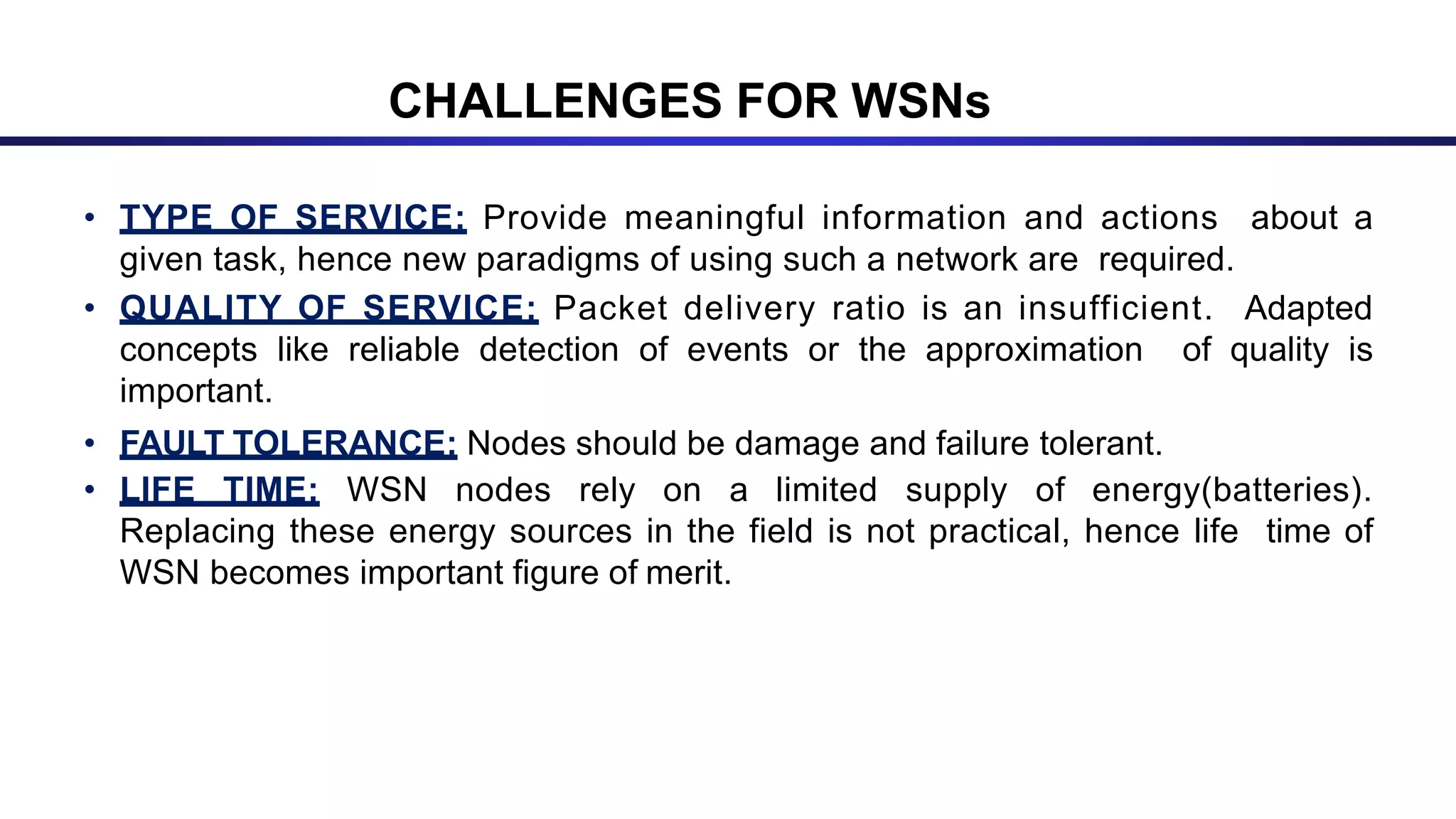 CHALLENGES FOR WSNs
• TYPE OF SERVICE: Provide meaningful information and actions about a
given task, hence new paradigms of using such a network are required.
• QUALITY OF SERVICE: Packet delivery ratio is an insufficient. Adapted
concepts like reliable detection of events or the approximation of quality is
important.
• FAULT TOLERANCE: Nodes should be damage and failure tolerant.
• LIFE TIME: WSN nodes rely on a limited supply of energy(batteries).
Replacing these energy sources in the field is not practical, hence life time of
WSN becomes important figure of merit.
 
