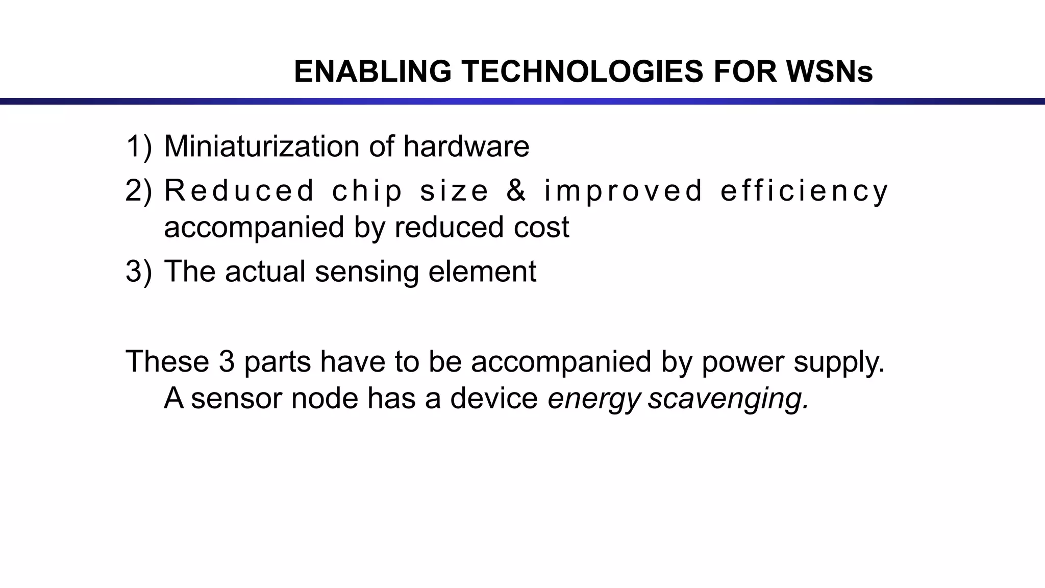 ENABLING TECHNOLOGIES FOR WSNs
1) Miniaturization of hardware
2) R e d u c e d c h i p s i z e & i m p r o ve d e ff i c ie n cy
accompanied by reduced cost
3) The actual sensing element
These 3 parts have to be accompanied by power supply.
A sensor node has a device energy scavenging.
 