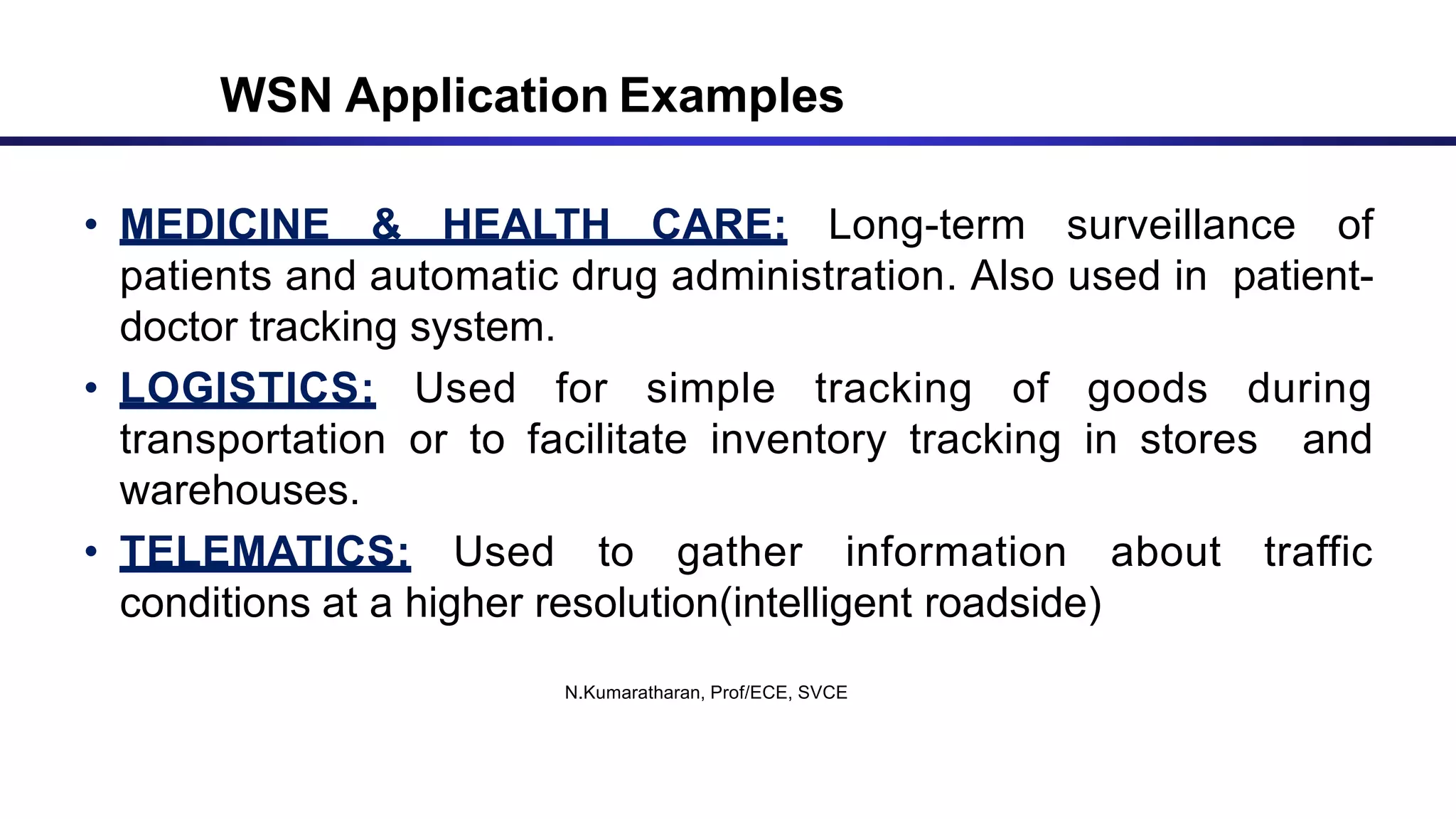 • MEDICINE & HEALTH CARE: Long-term surveillance of
patients and automatic drug administration. Also used in patient-
doctor tracking system.
• LOGISTICS: Used for simple tracking of goods during
transportation or to facilitate inventory tracking in stores and
warehouses.
• TELEMATICS: Used to gather information about traffic
conditions at a higher resolution(intelligent roadside)
N.Kumaratharan, Prof/ECE, SVCE
WSN Application Examples
 