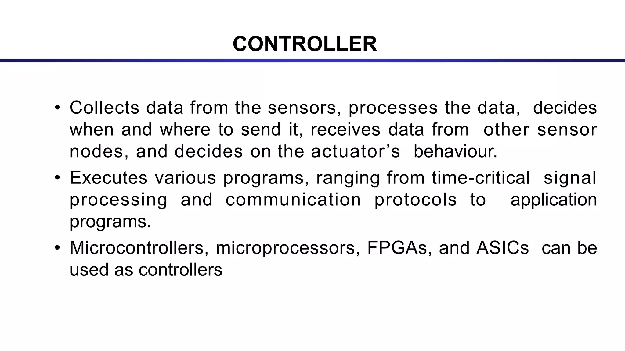 CONTROLLER
• Collects data from the sensors, processes the data, decides
when and where to send it, receives data from other sensor
nodes, and decides on the actuator’s behaviour.
• Executes various programs, ranging from time-critical signal
processing and communication protocols to application
programs.
• Microcontrollers, microprocessors, FPGAs, and ASICs can be
used as controllers
 