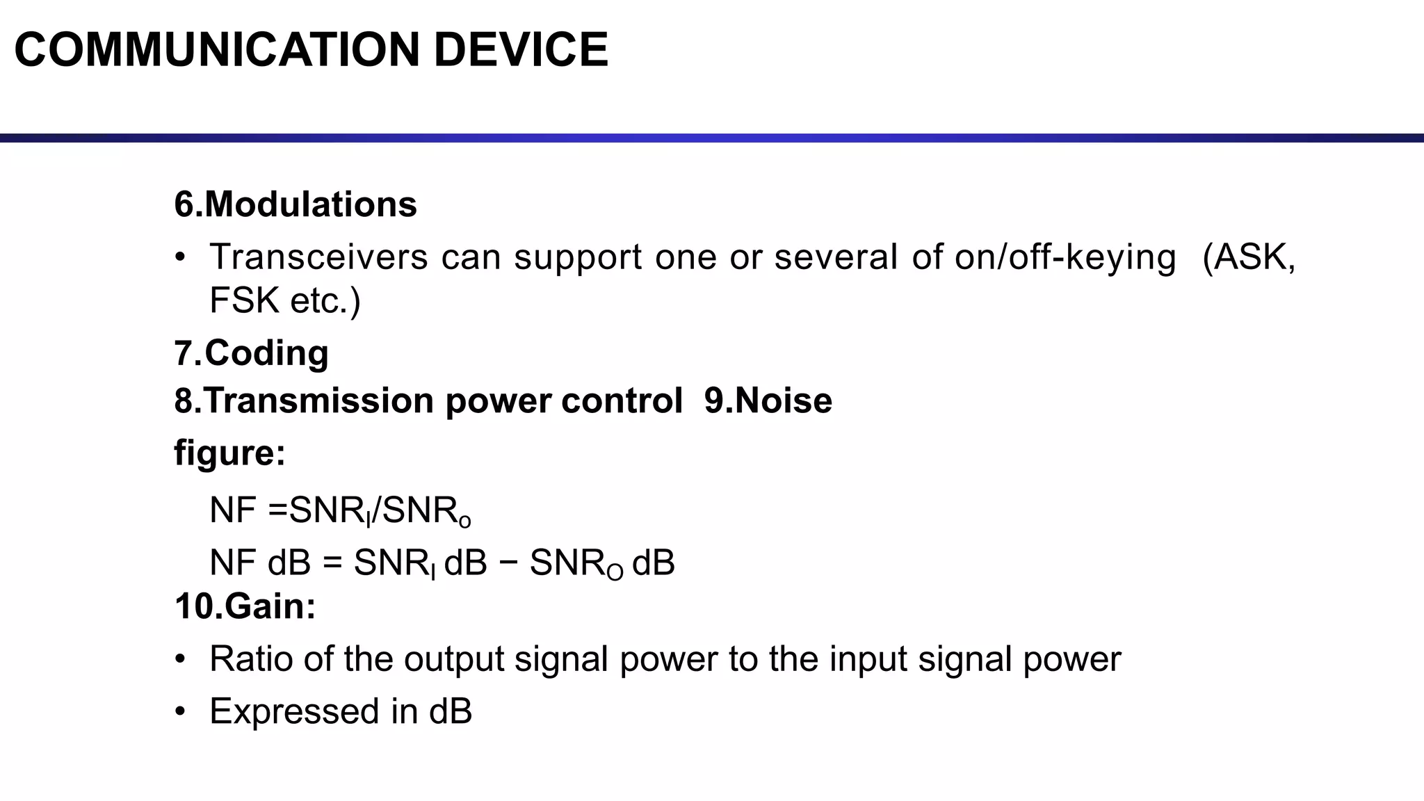 6.Modulations
• Transceivers can support one or several of on/off-keying (ASK,
FSK etc.)
7.Coding
8.Transmission power control 9.Noise
figure:
NF =SNRI/SNRo
NF dB = SNRI dB − SNRO dB
10.Gain:
• Ratio of the output signal power to the input signal power
• Expressed in dB
COMMUNICATION DEVICE
 