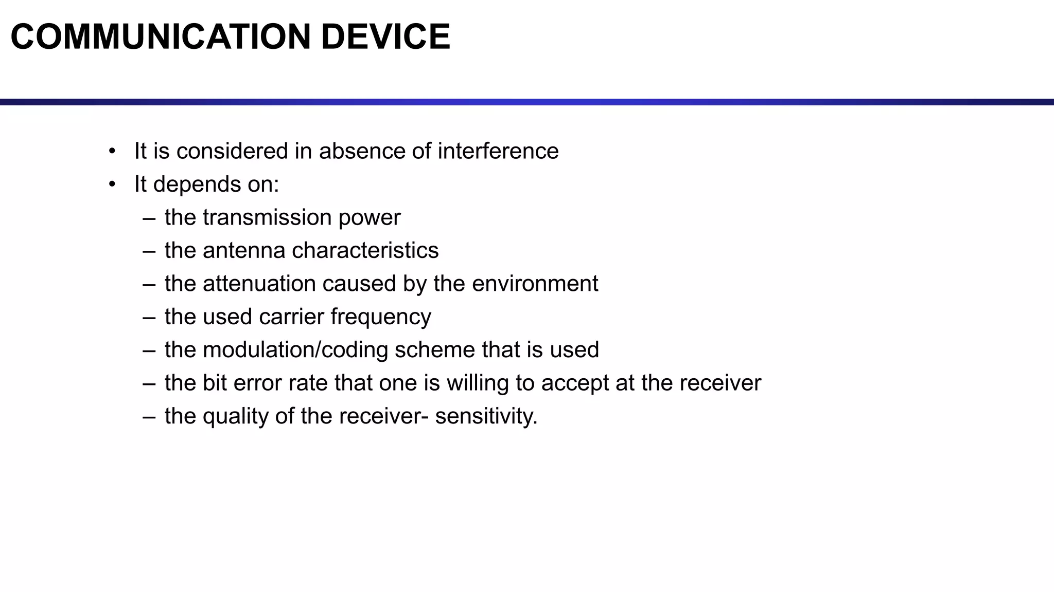 COMMUNICATION DEVICE
• It is considered in absence of interference
• It depends on:
– the transmission power
– the antenna characteristics
– the attenuation caused by the environment
– the used carrier frequency
– the modulation/coding scheme that is used
– the bit error rate that one is willing to accept at the receiver
– the quality of the receiver- sensitivity.
 